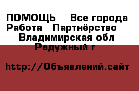 ПОМОЩЬ  - Все города Работа » Партнёрство   . Владимирская обл.,Радужный г.